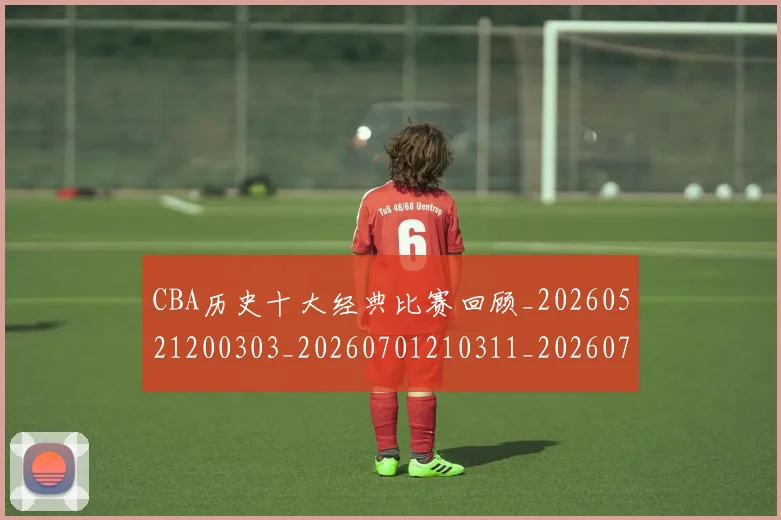 CBA历史十大经典比赛回顾_20260521200303_20260701210311_20260713214443