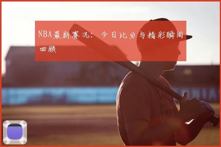 NBA最新赛况:今日比分与精彩瞬间回顾