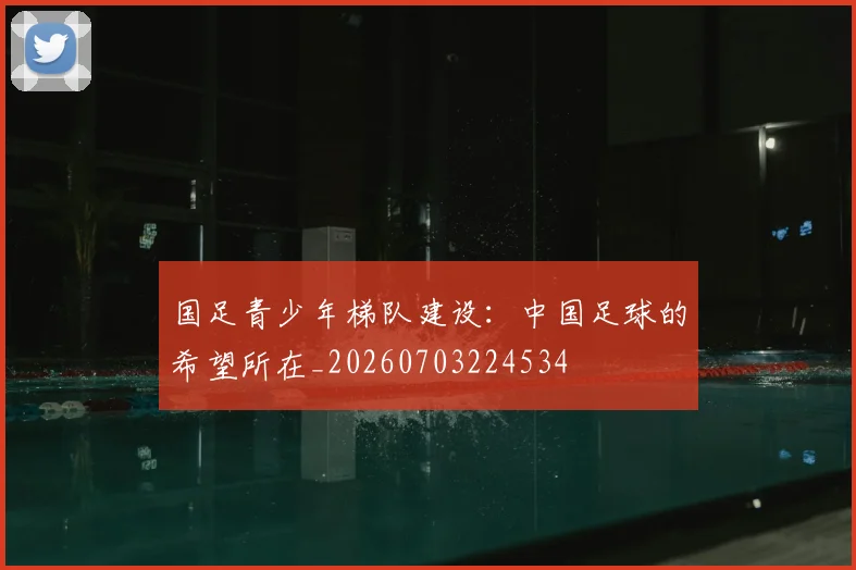 国足青少年梯队建设：中国足球的希望所在_20260703224534