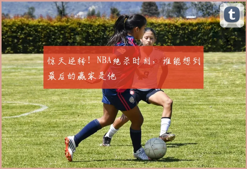 惊天逆转!NBA绝杀时刻,谁能想到最后的赢家是他