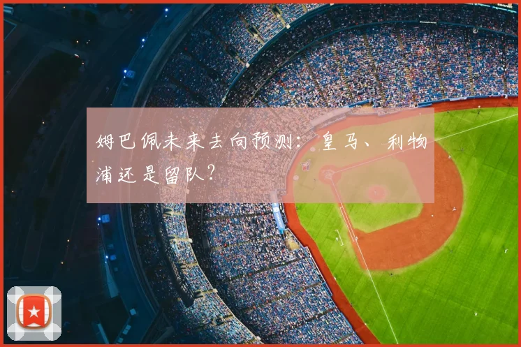姆巴佩未来去向预测:皇马、利物浦还是留队?
