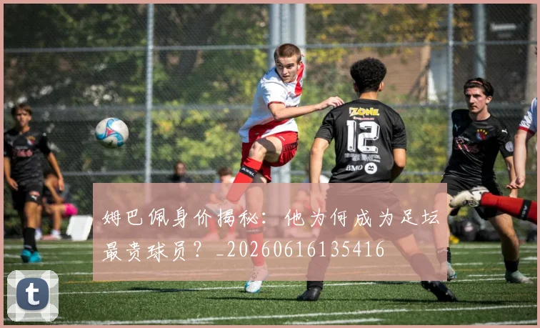 姆巴佩身价揭秘:他为何成为足坛最贵球员?_20260616135416