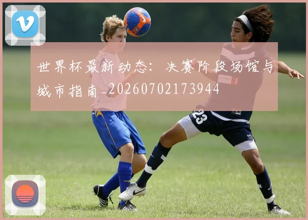 世界杯最新动态：决赛阶段场馆与城市指南_20260702173944