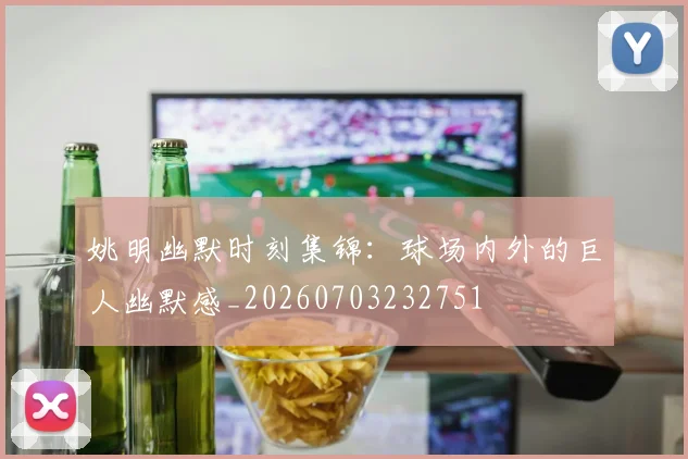 姚明幽默时刻集锦：球场内外的巨人幽默感_20260703232751