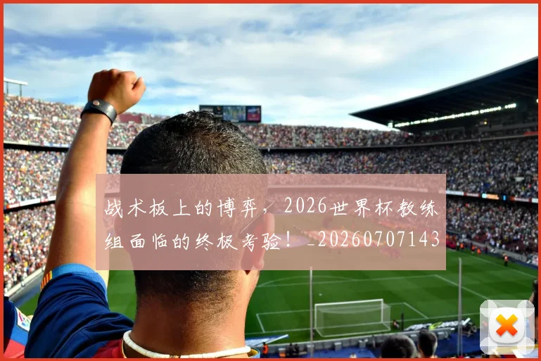 战术板上的博弈，2026世界杯教练组面临的终极考验！_20260707143814