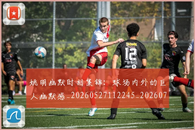 姚明幽默时刻集锦:球场内外的巨人幽默感_20260527112245_20260703232753