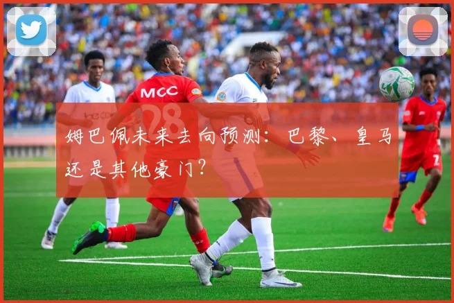 姆巴佩未来去向预测:巴黎、皇马还是其他豪门?