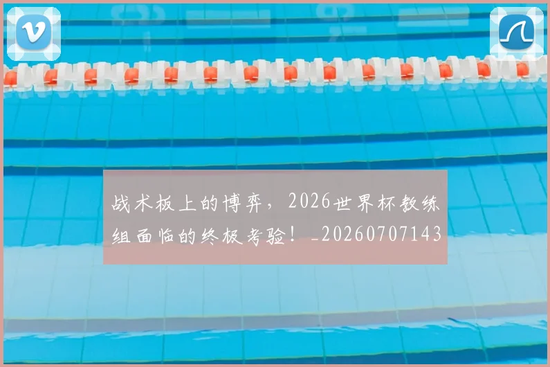 战术板上的博弈，2026世界杯教练组面临的终极考验！_20260707143814