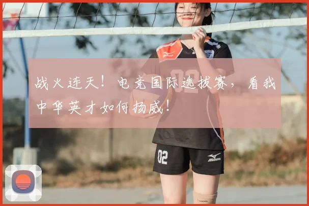 战火连天!电竞国际选拔赛,看我中华英才如何扬威!