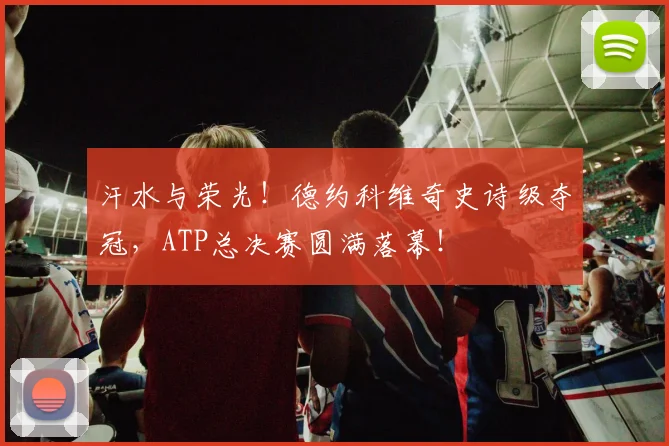 汗水与荣光！德约科维奇史诗级夺冠，ATP总决赛圆满落幕！
