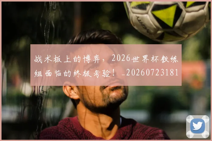 战术板上的博弈,2026世界杯教练组面临的终极考验!_20260723181737