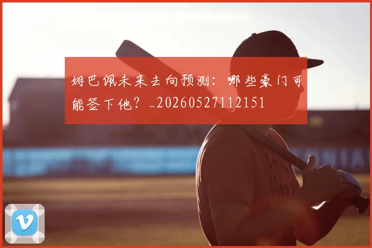 姆巴佩未来去向预测:哪些豪门可能签下他?_20260527112151