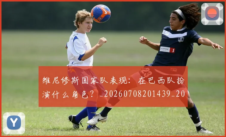 维尼修斯国家队表现：在巴西队扮演什么角色？_20260708201439_20260803143021