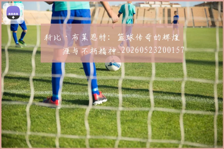科比·布莱恩特：篮球传奇的辉煌生涯与不朽精神_20260523200157