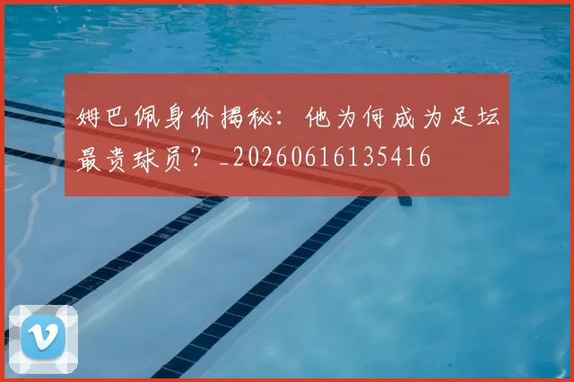 姆巴佩身价揭秘：他为何成为足坛最贵球员？_20260616135416