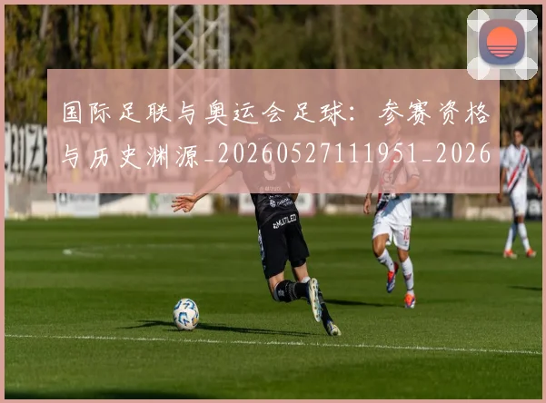 国际足联与奥运会足球：参赛资格与历史渊源_20260527111951_20260703224713