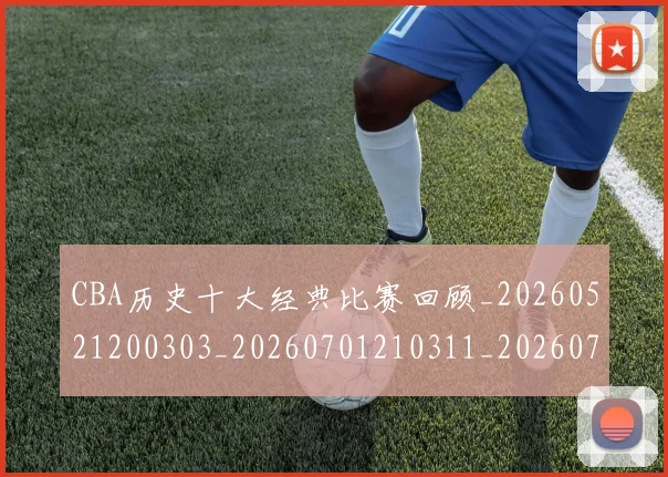 CBA历史十大经典比赛回顾_20260521200303_20260701210311_20260713214443